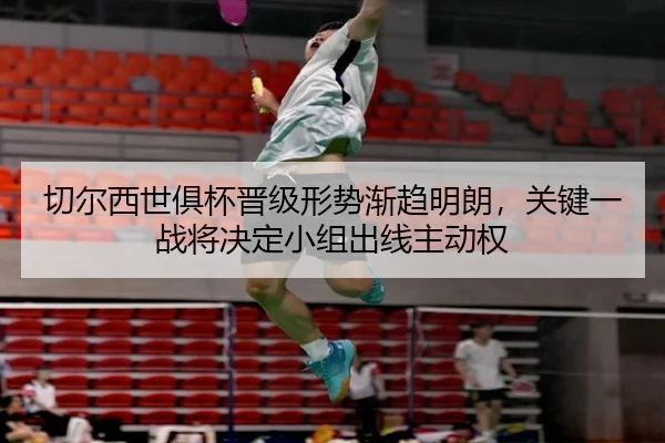 切尔西世俱杯晋级形势渐趋明朗，关键一战将决定小组出线主动权（HTH）